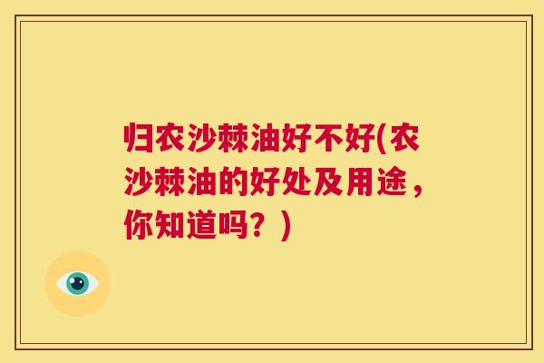 归农沙棘油好不好(农沙棘油的好处及用途，你知道吗？)