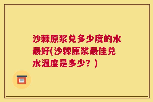 沙棘原浆兑多少度的水最好(沙棘原浆最佳兑水温度是多少？)