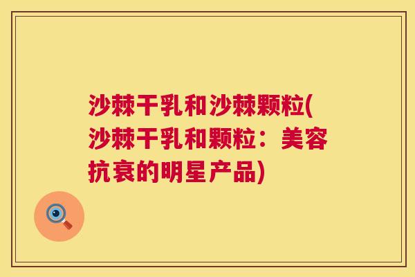 沙棘干乳和沙棘颗粒(沙棘干乳和颗粒：美容抗衰的明星产品)