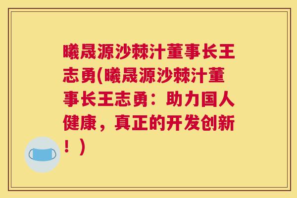 曦晟源沙棘汁董事长王志勇(曦晟源沙棘汁董事长王志勇：助力国人健康，真正的开发创新！)