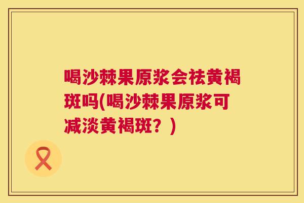 喝沙棘果原浆会祛黄褐斑吗(喝沙棘果原浆可减淡黄褐斑？)