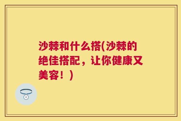 沙棘和什么搭(沙棘的绝佳搭配，让你健康又美容！)