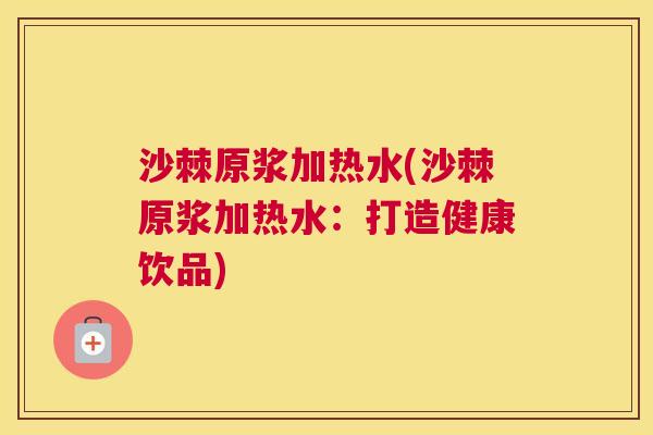 沙棘原浆加热水(沙棘原浆加热水：打造健康饮品)
