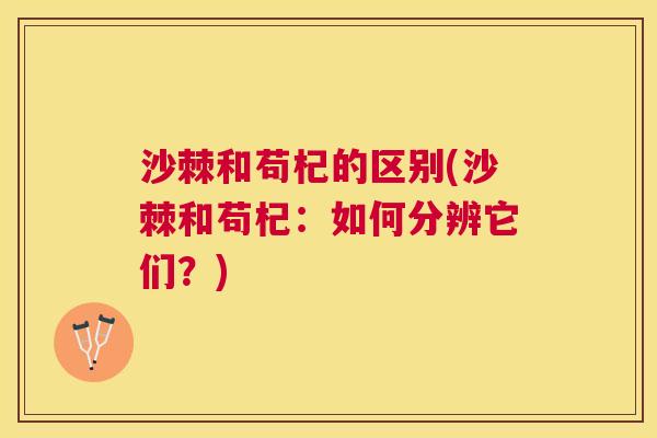 沙棘和苟杞的区别(沙棘和苟杞：如何分辨它们？)