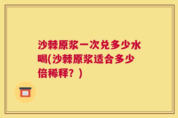 沙棘原浆一次兑多少水喝(沙棘原浆适合多少倍稀释？)