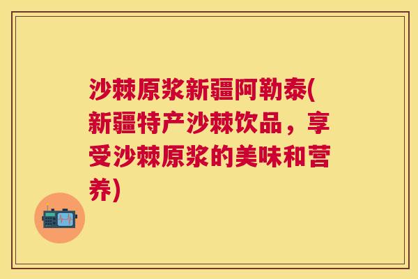 沙棘原浆新疆阿勒泰(新疆特产沙棘饮品，享受沙棘原浆的美味和营养)