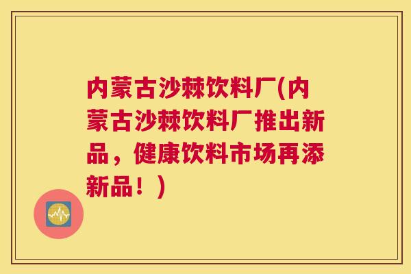 内蒙古沙棘饮料厂(内蒙古沙棘饮料厂推出新品，健康饮料市场再添新品！)