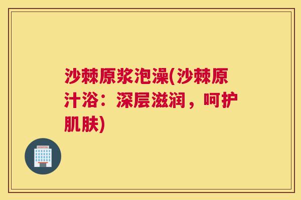 沙棘原浆泡澡(沙棘原汁浴：深层滋润，呵护肌肤)