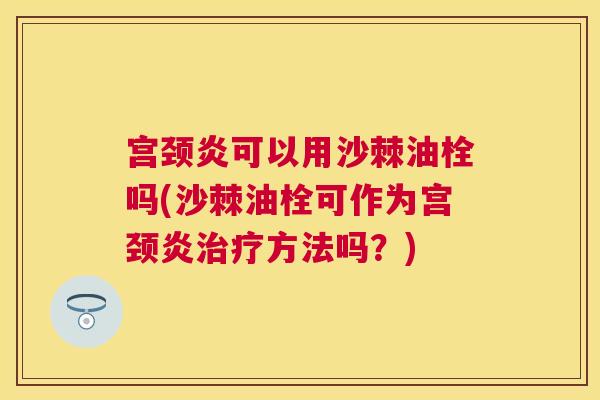 宫颈炎可以用沙棘油栓吗(沙棘油栓可作为宫颈炎治疗方法吗？)