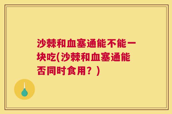沙棘和血塞通能不能一块吃(沙棘和血塞通能否同时食用？)