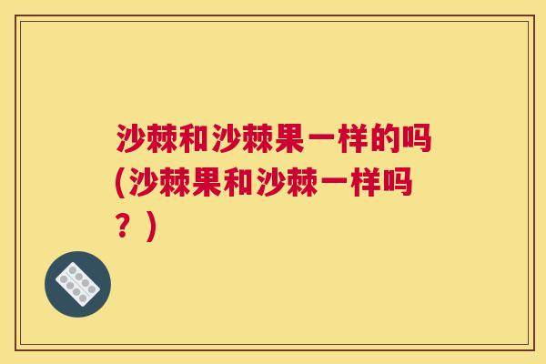 沙棘和沙棘果一样的吗(沙棘果和沙棘一样吗？)