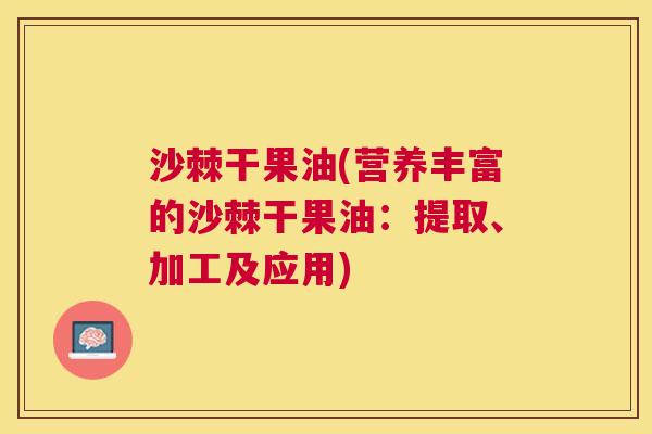 沙棘干果油(营养丰富的沙棘干果油:提取、加工及应用) 沙棘干果油(营养丰富的沙棘干果油:提取、加工及应用)