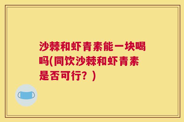 沙棘和虾青素能一块喝吗(同饮沙棘和虾青素是否可行？)