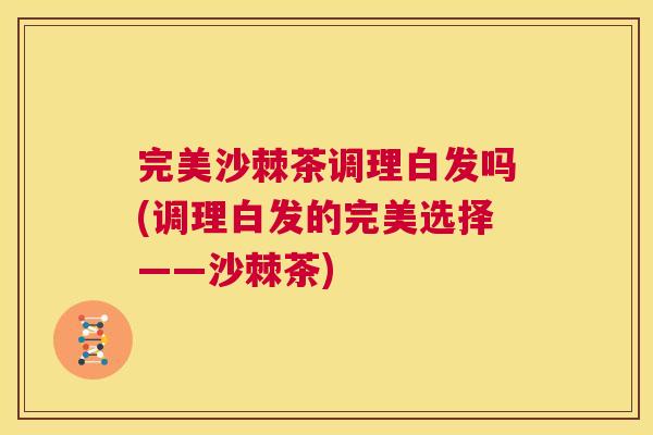 完美沙棘茶调理白发吗(调理白发的完美选择——沙棘茶)