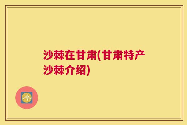 沙棘在甘肃(甘肃特产沙棘介绍) 沙棘在甘肃(甘肃特产沙棘介绍)
