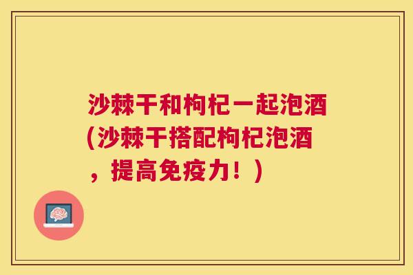 沙棘干和枸杞一起泡酒(沙棘干搭配枸杞泡酒，提高免疫力！)