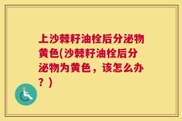 上沙棘籽油栓后分泌物黄色(沙棘籽油栓后分泌物为黄色，该怎么办？)