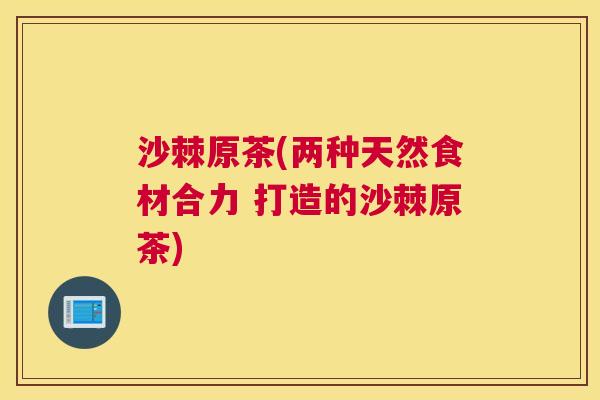 沙棘原茶(两种天然食材合力 打造的沙棘原茶)