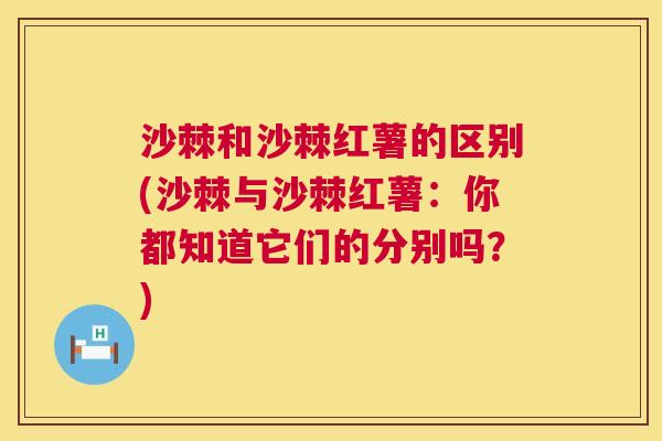 沙棘和沙棘红薯的区别(沙棘与沙棘红薯：你都知道它们的分别吗？)