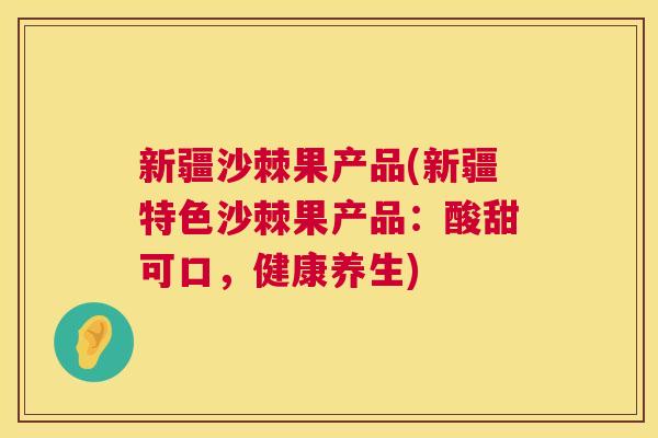 新疆沙棘果产品(新疆特色沙棘果产品：酸甜可口，健康养生)