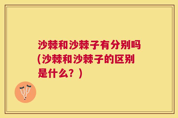 沙棘和沙棘子有分别吗(沙棘和沙棘子的区别是什么？)