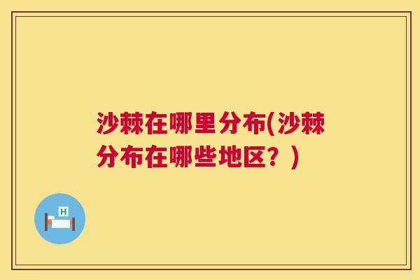 沙棘在哪里分布(沙棘分布在哪些地区？)
