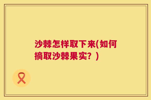 沙棘怎样取下来(如何摘取沙棘果实？)
