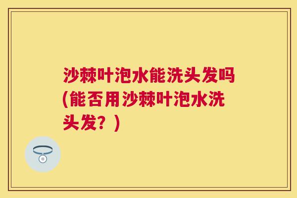 沙棘叶泡水能洗头发吗(能否用沙棘叶泡水洗头发？)