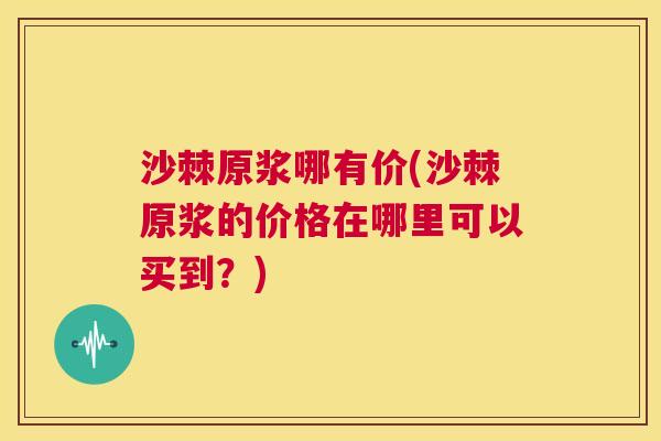 沙棘原浆哪有价(沙棘原浆的价格在哪里可以买到？)