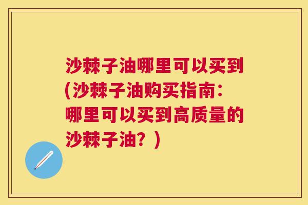 沙棘子油哪里可以买到(沙棘子油购买指南：哪里可以买到高质量的沙棘子油？)