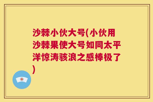 沙棘小伙大号(小伙用沙棘果使大号如同太平洋惊涛骇浪之感棒极了)