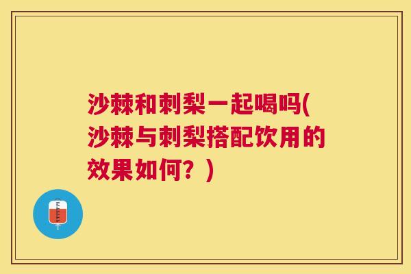 沙棘和刺梨一起喝吗(沙棘与刺梨搭配饮用的效果如何？)