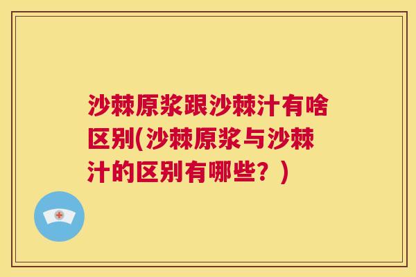 沙棘原浆跟沙棘汁有啥区别(沙棘原浆与沙棘汁的区别有哪些？)