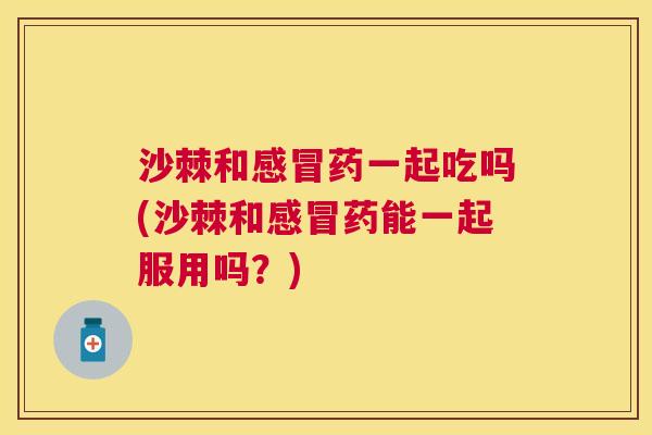 沙棘和感冒药一起吃吗(沙棘和感冒药能一起服用吗？)