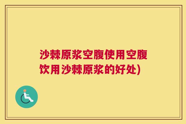沙棘原浆空腹使用空腹饮用沙棘原浆的好处)