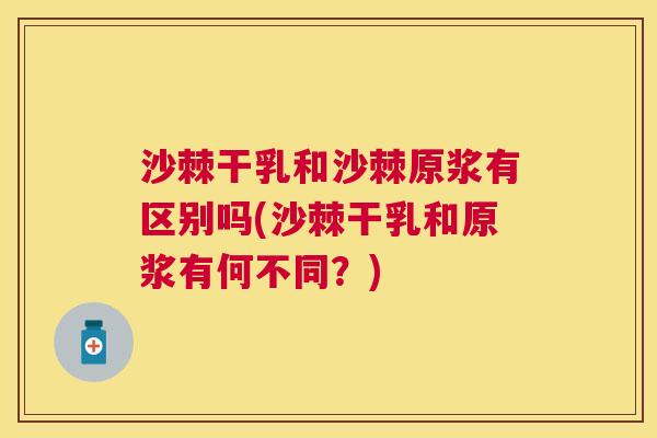 沙棘干乳和沙棘原浆有区别吗(沙棘干乳和原浆有何不同？)