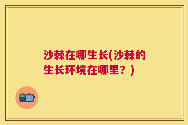 沙棘在哪生长(沙棘的生长环境在哪里？)