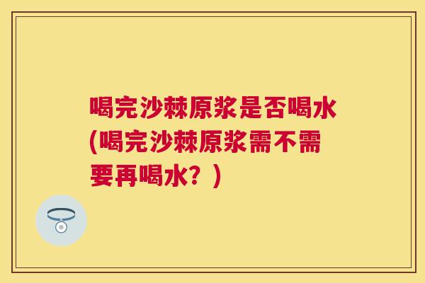 喝完沙棘原浆是否喝水(喝完沙棘原浆需不需要再喝水？)