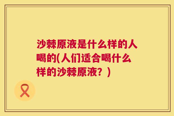 沙棘原液是什么样的人喝的(人们适合喝什么样的沙棘原液？)