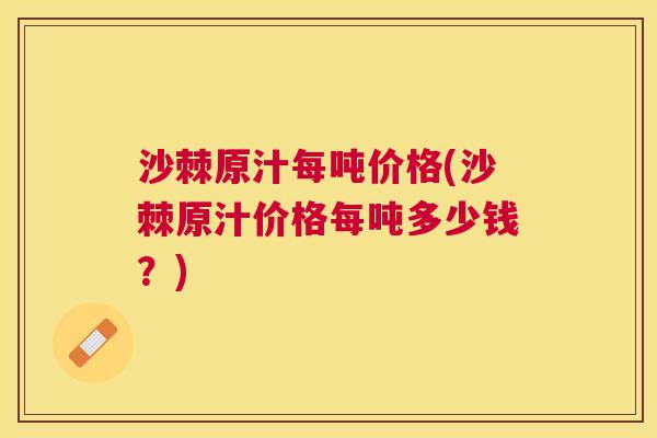 沙棘原汁每吨价格(沙棘原汁价格每吨多少钱？)