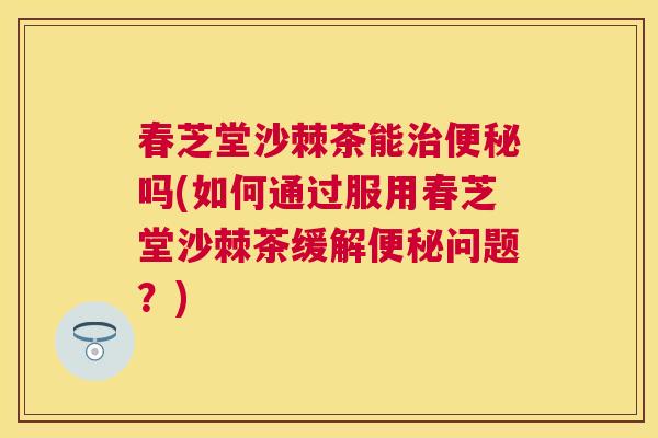 春芝堂沙棘茶能治便秘吗(如何通过服用春芝堂沙棘茶缓解便秘问题？)