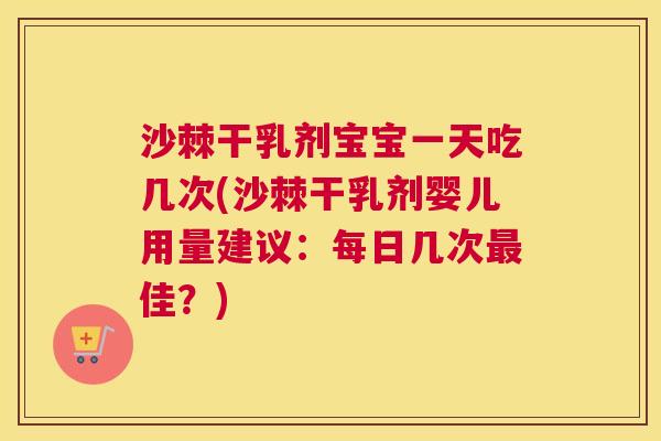 沙棘干乳剂宝宝一天吃几次(沙棘干乳剂婴儿用量建议：每日几次最佳？)