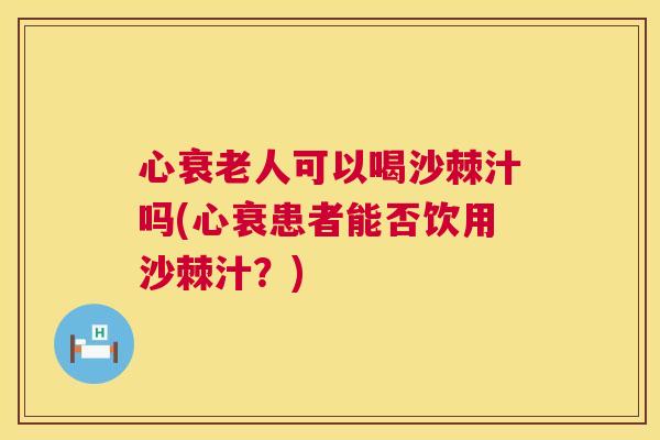 心衰老人可以喝沙棘汁吗(心衰患者能否饮用沙棘汁？)