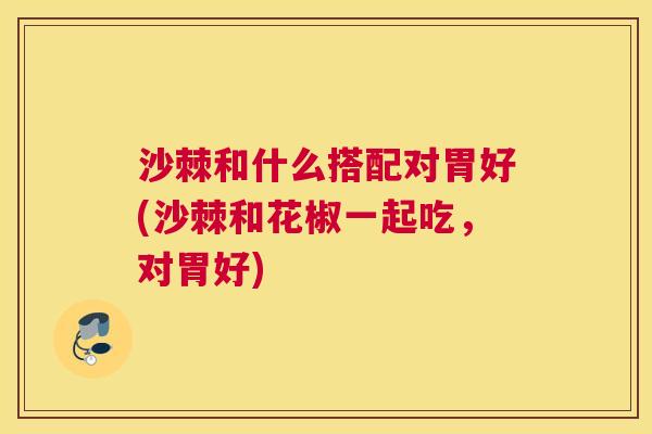 沙棘和什么搭配对胃好(沙棘和花椒一起吃，对胃好)