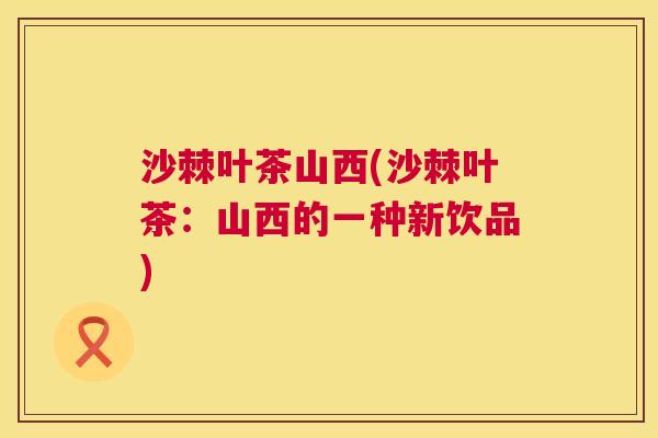 沙棘叶茶山西(沙棘叶茶：山西的一种新饮品)