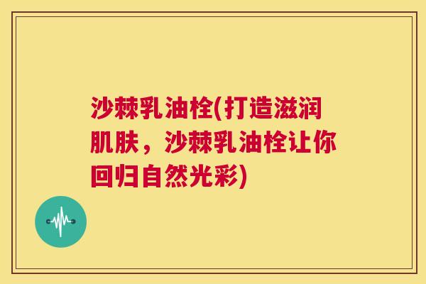 沙棘乳油栓(打造滋润肌肤，沙棘乳油栓让你回归自然光彩)
