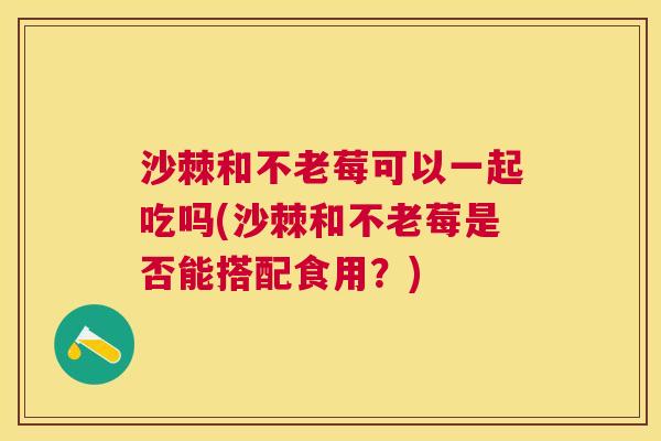 沙棘和不老莓可以一起吃吗(沙棘和不老莓是否能搭配食用？)