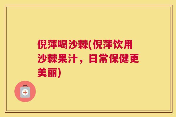 倪萍喝沙棘(倪萍饮用沙棘果汁，日常保健更美丽)