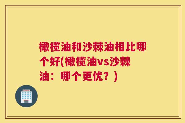 橄榄油和沙棘油相比哪个好(橄榄油vs沙棘油：哪个更优？)