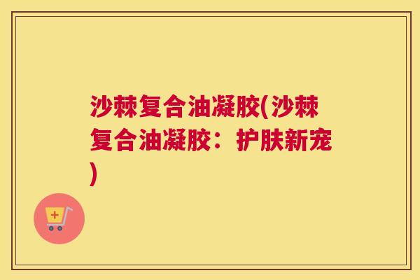 沙棘复合油凝胶(沙棘复合油凝胶：护肤新宠)